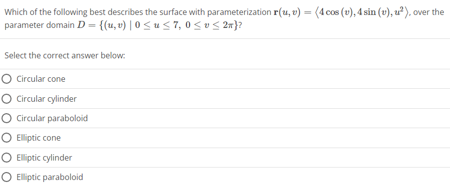Which of the following best describes the surface with parameterization r(u, v) = (4 cos (v), 4 sin (v), u²), over the
parameter domain D = {(u, v) | 0 ≤ u ≤ 7, 0 ≤ v ≤ 2n}?
Select the correct answer below:
O Circular cone
O Circular cylinder
O Circular paraboloid
Elliptic cone
O Elliptic cylinder
O Elliptic paraboloid