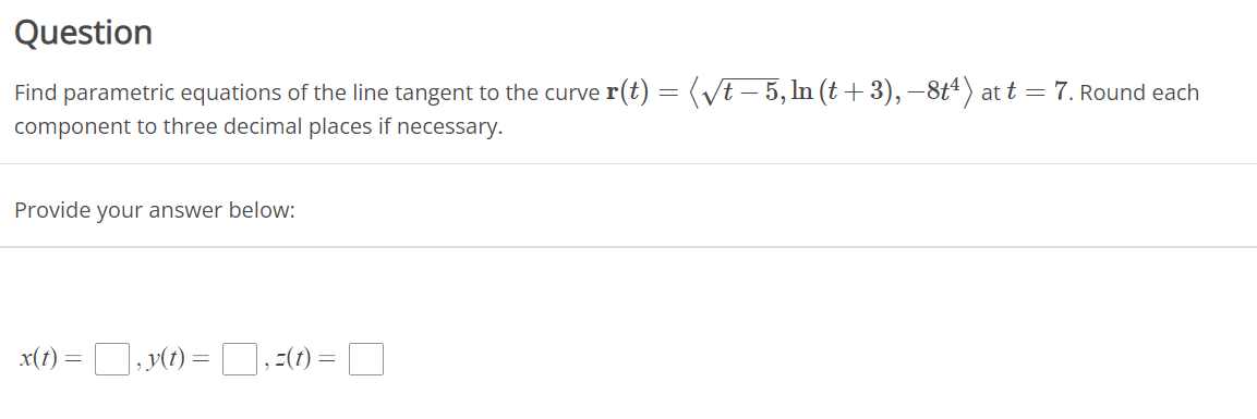 Question
Find parametric equations of the line tangent to the curve r(t) = (√t – 5, ln (t + 3), −8t¹) at t = 7. Round each
component to three decimal places if necessary.
Provide your answer below:
x(t)
=
, y(t):
=
=(t) =