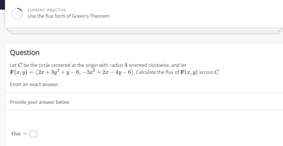 CURRENT OBJECTIVE
Use the flux form of Green's Theorem
Question
Let C be the circle centered at the origin with radius 4 oriented clockwise, and let
F(x, y)
=
Flux =
(2x+3y² + y − 6, −3x³ + 2x − 4y − 6). Calculate the flux of F(x, y) across C.
Enter an exact answer.
Provide your answer below: