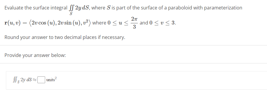 Evaluate the surface integral ff 2y dS, where S is part of the surface of a paraboloid with parameterization
S
2π
r(u, v) = (2v cos (u), 2v sin (u), v²) where 0 ≤ u ≤
3
Round your answer to two decimal places if necessary.
Provide your answer below:
JS 2y ds units²
and 0 ≤ v ≤ 3.