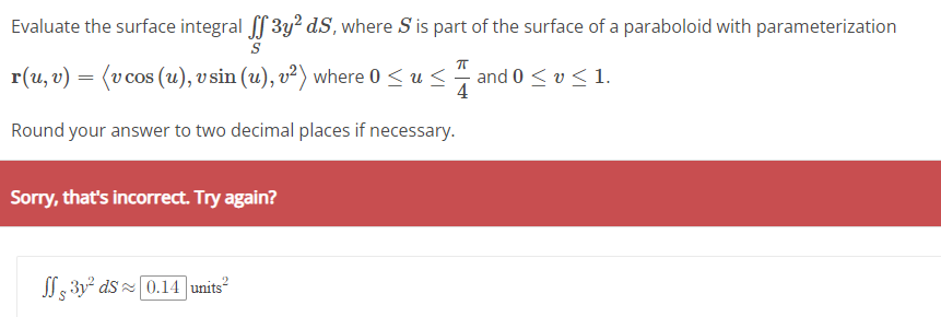 Evaluate the surface integral ff 3y2 d.S, where S is part of the surface of a paraboloid with parameterization
r(u, v) = (v cos (u), v sin (u), v²) where 0 ≤ u ≤
4
Round your answer to two decimal places if necessary.
Sorry, that's incorrect. Try again?
3y² ds≈ 0.14 units²
and 0 ≤ v ≤ 1.