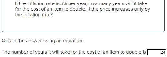 If the inflation rate is 3% per year, how many years will it take
for the cost of an item to double, if the price increases only by
the inflation rate?
Obtain the answer using an equation.
The number of years it will take for the cost of an item to double is
24
