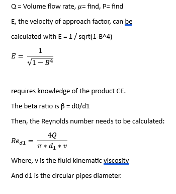 Q = Volume flow rate, μ= find, P= find
E, the velocity of approach factor, can be
calculated with E = 1/sqrt(1-B^4)
E =
1
√1-B4
requires knowledge of the product CE.
The beta ratio is ß = d0/d1
Then, the Reynolds number needs to be calculated:
4Q
Red1
π * d₁ * v
Where, v is the fluid kinematic viscosity
And d1 is the circular pipes diameter.