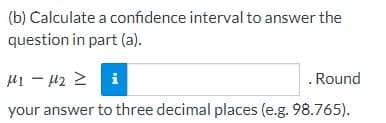(b) Calculate a confidence interval to answer the
question in part (a).
H1 - 42 2 i
. Round
your answer to three decimal places (e.g. 98.765).
