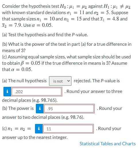 Consider the hypothesis test Ho : 41 = µz against H1 : 41 # 42
with known standard deviations o = 11 and o2 = 5. Suppose
that sample sizes nį = 10 and n2 = 15 and that I
X2 = 7.9. Use a = 0.05.
4.8 and
(a) Test the hypothesis and find the P-value.
(b) What is the power of the test in part (a) for a true difference in
means of 3?
(c) Assuming equal sample sizes, what sample size should be used
to obtain ß = 0.05 if the true difference in means is 3? Assume
that a = 0.05.
(a) The null hypothesis is not
rejected. The P-value is
i 202
.Round your answer to three
decimal places (e.g. 98.765).
(b) The power is i .95
. Round your
answer to two decimal places (e.g. 98.76).
(c) n1
= n2 =
i 11
.Round your
answer up to the nearest integer.
Statistical Tables and Charts
