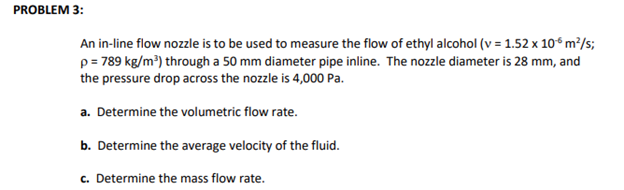 PROBLEM 3:
An in-line flow nozzle is to be used to measure the flow of ethyl alcohol (v = 1.52 x 10-6 m²/s;
p = 789 kg/m³) through a 50 mm diameter pipe inline. The nozzle diameter is 28 mm, and
the pressure drop across the nozzle is 4,000 Pa.
a. Determine the volumetric flow rate.
b. Determine the average velocity of the fluid.
c. Determine the mass flow rate.