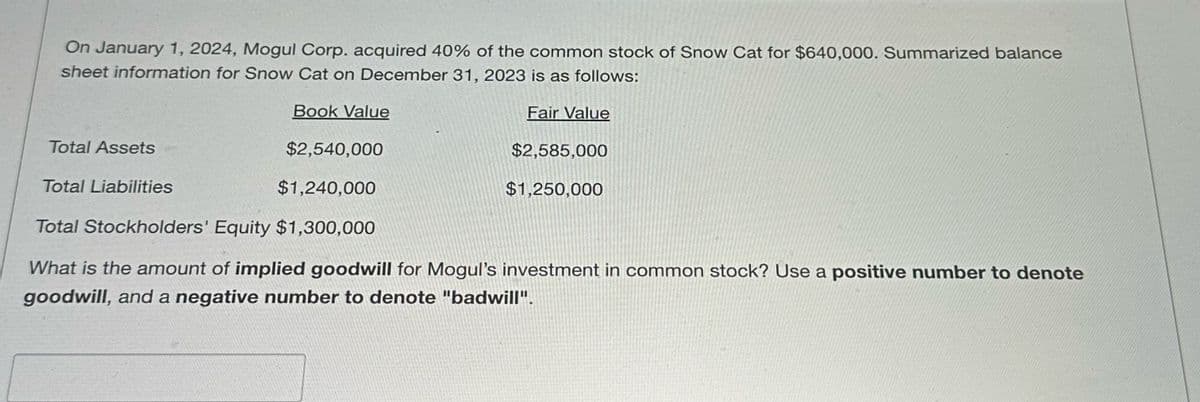 On January 1, 2024, Mogul Corp. acquired 40% of the common stock of Snow Cat for $640,000. Summarized balance
sheet information for Snow Cat on December 31, 2023 is as follows:
Total Assets
Total Liabilities
Book Value
$2,540,000
$1,240,000
Fair Value
$2,585,000
$1,250,000
Total Stockholders' Equity $1,300,000
What is the amount of implied goodwill for Mogul's investment in common stock? Use a positive number to denote
goodwill, and a negative number to denote "badwill".