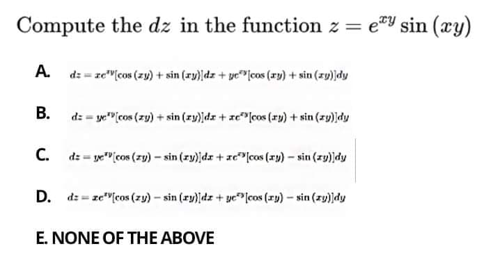 Compute the dz in the function z = eY sin (xy)
A.
dz = ze"[cos (zy) + sin (ry)dz+ ye"lcos (ry) + sin (zy)dy
В.
d: = ye"[cos (zy) + sin (zy)dz + xc"[cos (xy) + sin (zy)|dy
C. dz = ye" cos (zy) - sin (zy))da + ze"lcos (xy) – sin (zy)]dy
D. dz = ze"[cos (zy)- sin (ry)dz+ yclcos (r) – sin (zy)]dy
E. NONE OF THE ABOVE
