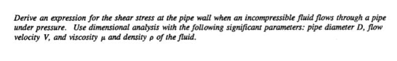 Derive an expression for the shear stress at the pipe wall when an incompressible fluid flows through a pipe
under pressure. Use dimensional analysis with the following significant parameters: pipe diameter D, flow
velocity V, and viscosity u and density p of the fluid.
