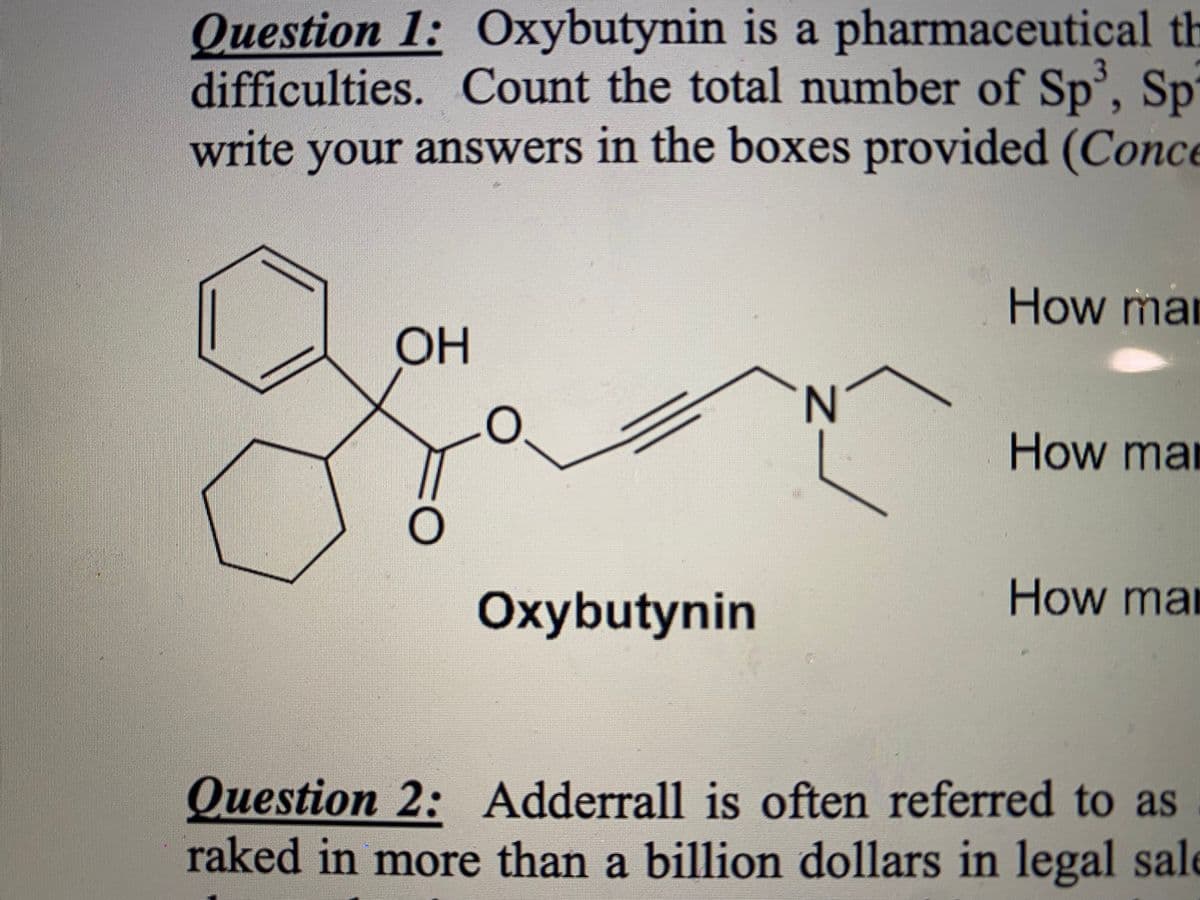 3
Question 1: Oxybutynin is a pharmaceutical th
difficulties. Count the total number of Sp³, Sp
write your answers in the boxes provided (Conce
OH
O
O
Oxybutynin
N
How man
How man
How man
Question 2: Adderrall is often referred to as
raked in more than a billion dollars in legal sale