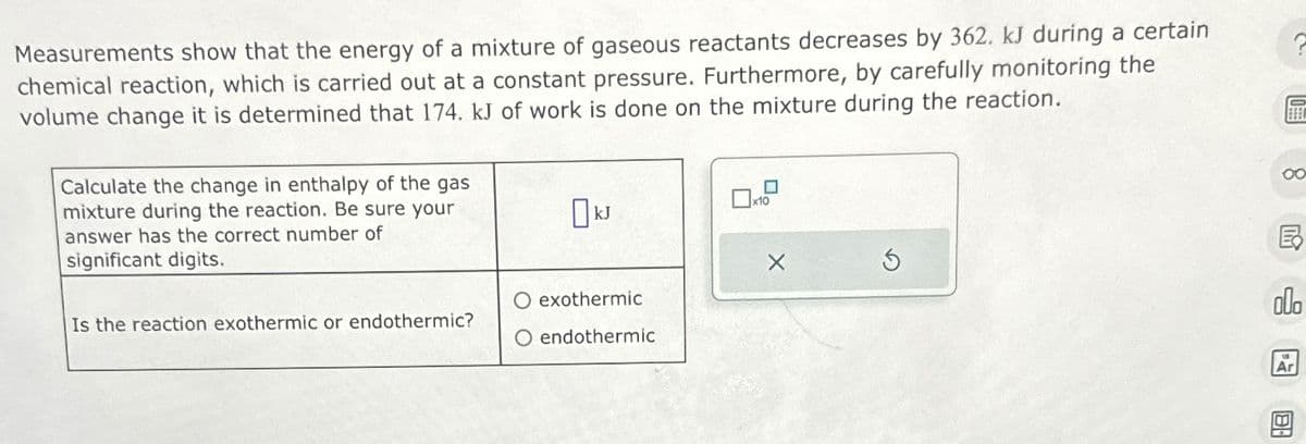 Measurements show that the energy of a mixture of gaseous reactants decreases by 362. kJ during a certain
chemical reaction, which is carried out at a constant pressure. Furthermore, by carefully monitoring the
volume change it is determined that 174. kJ of work is done on the mixture during the reaction.
Calculate the change in enthalpy of the gas
mixture during the reaction. Be sure your
answer has the correct number of
significant digits.
Is the reaction exothermic or endothermic?
Ok
O exothermic
O endothermic
00
Ex
Ar
B