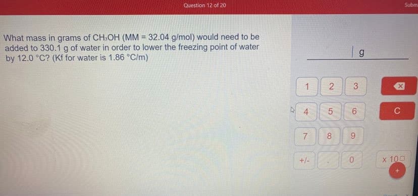 Question 12 of 20
Subm
What mass in grams of CH:OH (MM = 32.04 g/mol) would need to be
added to 330.1 g of water in order to lower the freezing point of water
by 12.0 °C? (Kf for water is 1.86 °C/m)
1
3
6.
C
8
+/-
x 100
9
2.
7.
