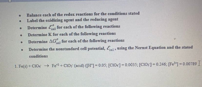 Balance each of the redox reactions for the conditions stated
Label the oxidizing agent and the reducing agent
Determine En
for each of the following reactions
Determine K for each of the following reactions
Determine AG for each of the following reactions
cell
Determine the nonstandard cell potential, Ei, using the Nernst Equation and the stated
conditions
1. Fe(s) + C104 Fe*3 + C10; (acid) ([H]=0.05; [CI04] = 0.0035; [C103]=0.246; [Fe"]=0.00789
