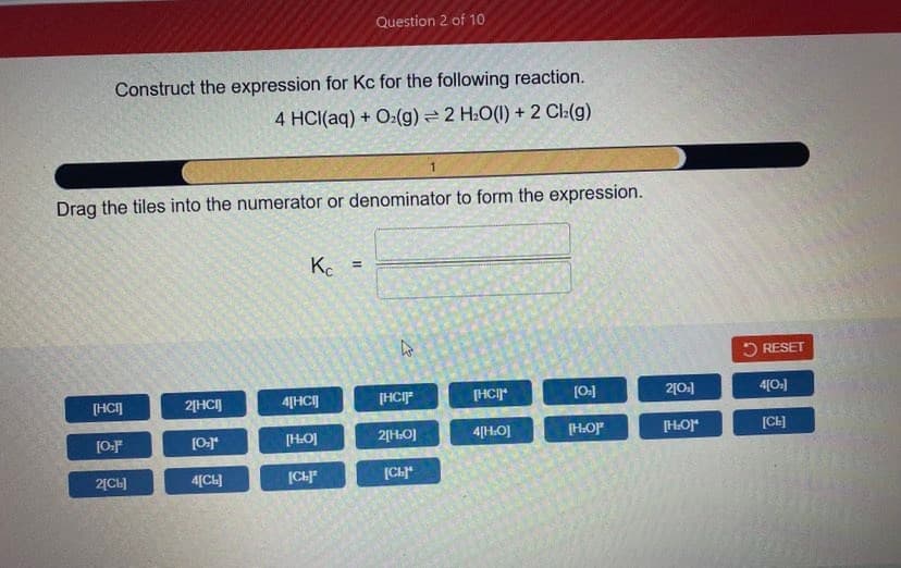 Question 2 of 10
Construct the expression for Kc for the following reaction.
4 HCI(aq) + O:(g) = 2 H:O(1) + 2 Cl:(g)
Drag the tiles into the numerator or denominator to form the expression.
%3D
5 RESET
[HCI]
2[HCI]
4[HC]
[HCIP
[HCI*
[0.]
2[0.]
4[0:]
[HOJ
2[HO]
4[H.O]
[HO
[HOr
[CH]
2[CL]
4[CL]
