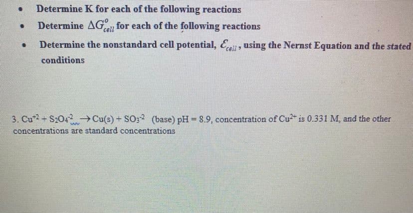 Determine K for each of the following reactions
Determine AGan for each of the following reactions
cell
Determine the nonstandard cell potential, Eat, using the Nernst Equation and the stated
conditions
3. Cu2 + S2042 Cu(s) + SO32 (base) pH = 8.9, concentration of Cu is 0.331 M, and the other
concentrations are standard concentrations

