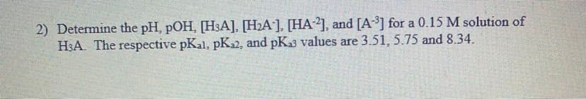 2) Determine the pH, pOH, [H3A], [H2A], [HA-2], and [A3] for a 0.15 M solution of
H3A. The respective pKal, pK2, and pKa3 values are 3.51, 5.75 and 8.34.
