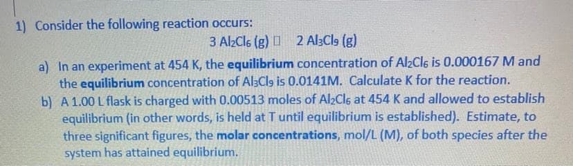 1) Consider the following reaction occurs:
3 Al2Cl6 (g) 2 Al3Cl9 (g)
a) In an experiment at 454 K, the equilibrium concentration of Al2Cls is 0.000167 M and
the equilibrium concentration of Al3Cls is 0.0141M. Calculate K for the reaction.
b) A 1.00 L flask is charged with 0.00513 moles of Al2Cl6 at 454 K and allowed to establish
equilibrium (in other words, is held at T until equilibrium is established). Estimate, to
three significant figures, the molar concentrations, mol/L (M), of both species after the
system has attained equilibrium.
