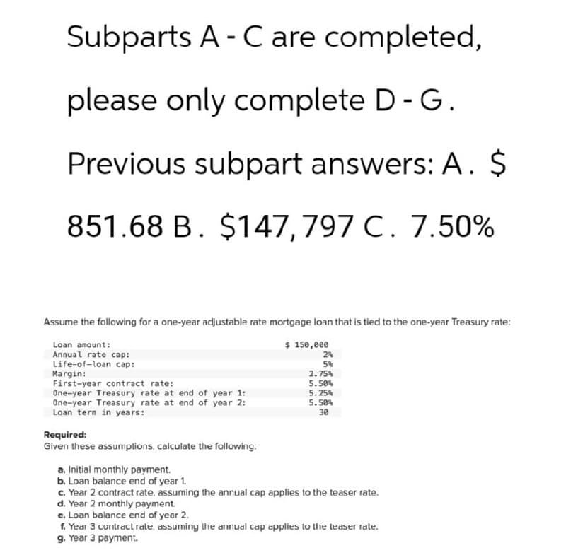 Subparts A-C are completed,
please only complete D - G.
Previous subpart answers: A. $
851.68 B. $147,797 C. 7.50%
Assume the following for a one-year adjustable rate mortgage loan that is tied to the one-year Treasury rate:
Loan amount:
Annual rate cap:
Life-of-loan cap:
Margin:
First-year contract rate:
One-year Treasury rate at end of year 1:
One-year Treasury rate at end of year 2:
Loan term in years:
Required:
Given these assumptions, calculate the following:
a. Initial monthly payment.
b. Loan balance end of year 1.
$ 150,000
2%
5%
2.75%
5.50%
5.25%
5.50%
30
c. Year 2 contract rate, assuming the annual cap applies to the teaser rate.
d. Year 2 monthly payment.
e. Loan balance end of year 2.
f. Year 3 contract rate, assuming the annual cap applies to the teaser rate.
g. Year 3 payment.