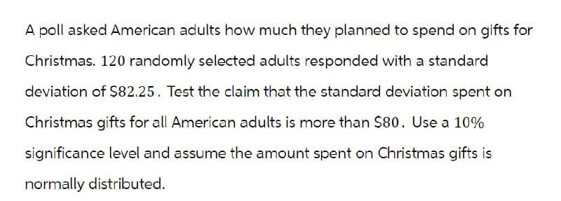 A poll asked American adults how much they planned to spend on gifts for
Christmas. 120 randomly selected adults responded with a standard
deviation of $82.25. Test the claim that the standard deviation spent on
Christmas gifts for all American adults is more than $80. Use a 10%
significance level and assume the amount spent on Christmas gifts is
normally distributed.