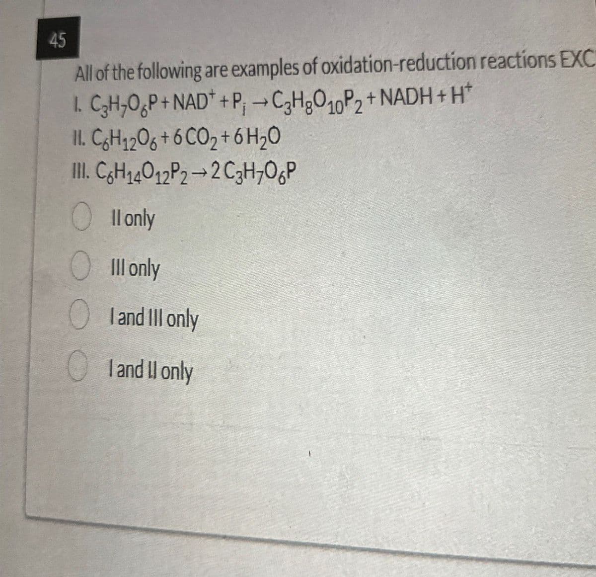 45
All of the following are examples of oxidation-reduction reactions EXC
->
1. C₂H₂OP+NAD++P; C3H8O10P2+ NADH+H
11. C6H12O6+6 CO₂+6H₂O
III. C6H14012P2-2 C3H7OP
Il only
● Ill only
I and III only
I and II only