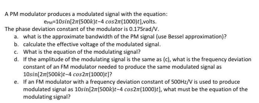 A PM modulator produces a modulated signal with the equation:
EpM=10sin[27(500k)t-4 cos2n(1000)t],volts.
The phase deviation constant of the modulator is 0.175rad/V.
a. what is the approximate bandwidth of the PM signal (use Bessel approximation)?
b. calculate the effective voltage of the modulated signal.
c. What is the equation of the modulating signal?
d. If the amplitude of the modulating signal is the same as (c), what is the frequency deviation
constant of an FM modulator needed to produce the same modulated signal as
10sin[27(500k)t-4 cos2n(1000)t]?
e. If an FM modulator with a frequency deviation constant of 500HZ/V is used to produce
modulated signal as 10sin[27(500k)t-4 cos2n(1000)t], what must be the equation of the
modulating signal?
