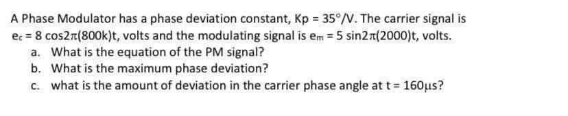 A Phase Modulator has a phase deviation constant, Kp = 35°/V. The carrier signal is
ec = 8 cos2n(800k)t, volts and the modulating signal is em = 5 sin2r(2000)t, volts.
a. What is the equation of the PM signal?
b. What is the maximum phase deviation?
c. what is the amount of deviation in the carrier phase angle at t = 160µs?
