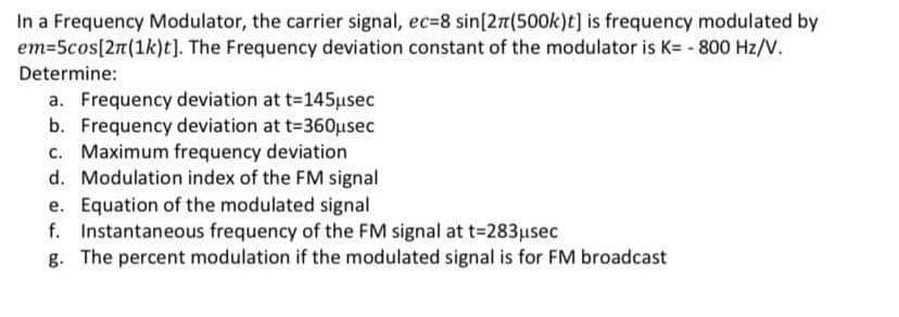 In a Frequency Modulator, the carrier signal, ec=8 sin[27(500k)t] is frequency modulated by
em=5cos[2n(1k)t]). The Frequency deviation constant of the modulator is K= - 800 Hz/V.
Determine:
a. Frequency deviation at t=145µsec
b. Frequency deviation at t-360usec
c. Maximum frequency deviation
d. Modulation index of the FM signal
e. Equation of the modulated signal
f. Instantaneous frequency of the FM signal at t=283usec
g. The percent modulation if the modulated signal is for FM broadcast

