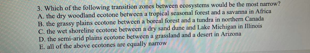 3. Which of the following transition zones between ecosystems would be the most narrow?
A. the dry woodland ecotone between a tropical seasonal forest and a savanna in Africa
B. the grassy plains ecotone between a boreal forest and a tundra in northern Canada
C. the wet shoreline ecotone between a dry sand dune and Lake Michigan in Illinois
D. the semi-arid plains ecotone between a grassland and a desert in Arizona
E. all of the above ecotones are equally narrow
