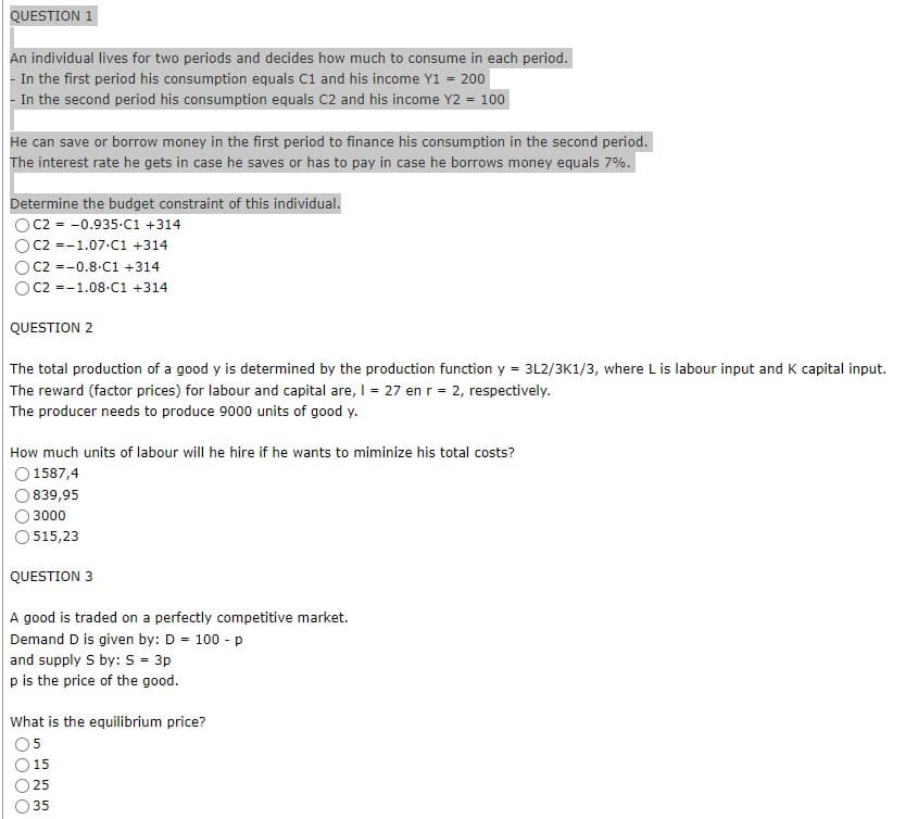 QUESTION 1
An individual lives for two periods and decides how much to consume in each period.
In the first period his consumption equals C1 and his income Y1 = 200
In the second period his consumption equals C2 and his income Y2 = 100
He can save or borrow money in the first period to finance his consumption in the second period.
The interest rate he gets in case he saves or has to pay in case he borrows money equals 7%.
Determine the budget constraint of this individual.
C2 = -0.935-C1 +314
C2 -1.07.C1 +314
C2 =-0.8-C1 +314
C2 -1.08.C1 +314
QUESTION 2
The total production of a good y is determined by the production function y = 3L2/3K1/3, where L is labour input and K capital input.
The reward (factor prices) for labour and capital are, I = 27 en r = 2, respectively.
The producer needs to produce 9000 units of good y.
How much units of labour will he hire if he wants to miminize his total costs?
O 1587,4
839,95
3000
515,23
QUESTION 3
A good is traded on a perfectly competitive market.
Demand D is given by: D = 100 - p
and supply S by: S = 3p
p is the price of the good.
What is the equilibrium price?
5
15
25
35
