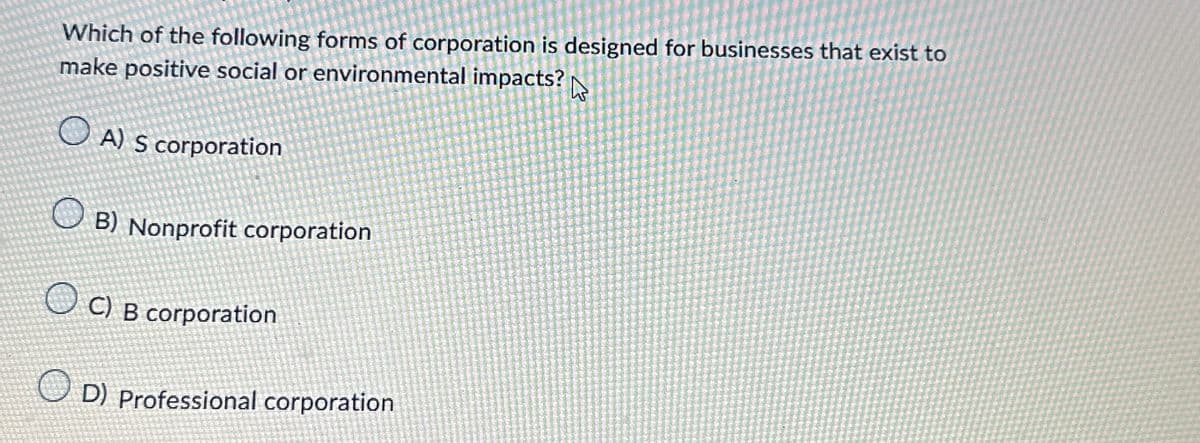Which of the following forms of corporation is designed for businesses that exist to
make positive social or environmental impacts?
B
A) S corporation
B) Nonprofit corporation
C) B corporation
D) Professional corporation