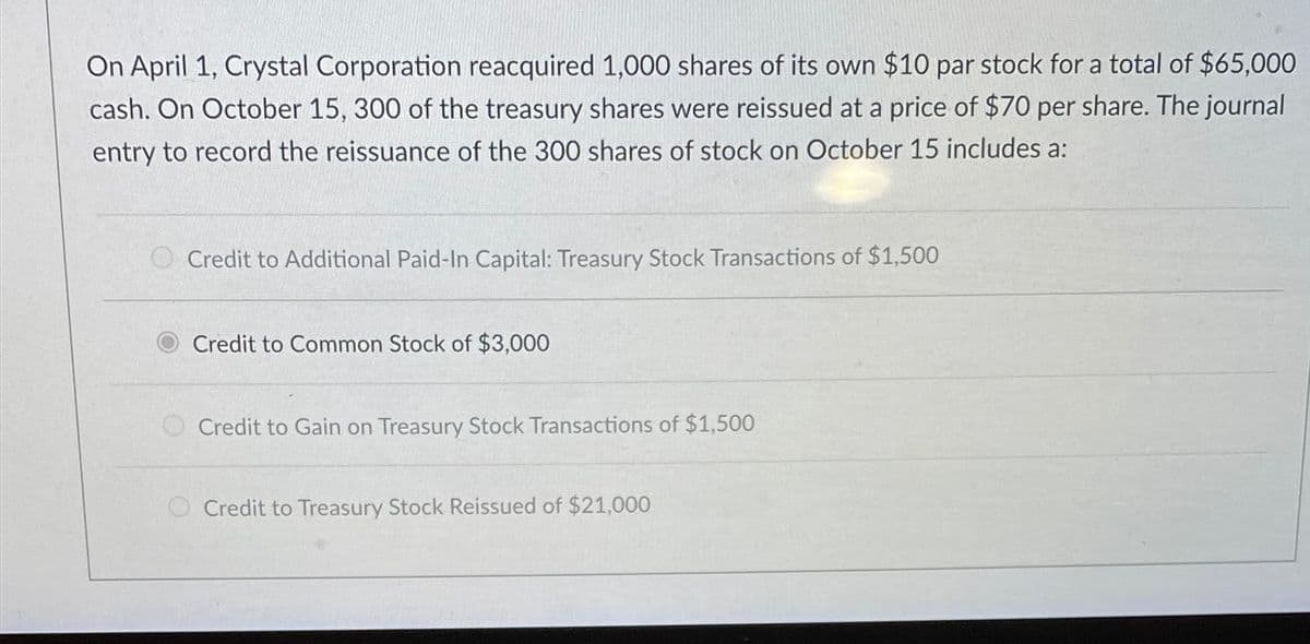 On April 1, Crystal Corporation reacquired 1,000 shares of its own $10 par stock for a total of $65,000
cash. On October 15, 300 of the treasury shares were reissued at a price of $70 per share. The journal
entry to record the reissuance of the 300 shares of stock on October 15 includes a:
Credit to Additional Paid-In Capital: Treasury Stock Transactions of $1,500
Credit to Common Stock of $3,000
Credit to Gain on Treasury Stock Transactions of $1,500
Credit to Treasury Stock Reissued of $21,000