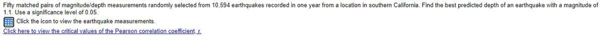 Fifty matched pairs of magnitude/depth measurements randomly selected from 10,594 earthquakes recorded in one year from a location in southern California. Find the best predicted depth of an earthquake with a magnitude of
1.1. Use a significance level of 0.05.
E Click the icon to view the earthquake measurements.
Click here to view the critical values of the Pearson correlation coefficient, r.
