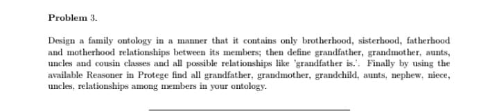 Problem 3.
Design a family ontology in a manner that it contains only brotherhood, sisterhood, fatherhood
and motherhood relationships between its members; then define grandfather, grandmother, aunts,
uncles and cousin classes and all possible relationships like 'grandfather is.. Finally by using the
available Reasoner in Protege find all grandfather, grandmother, grandchild, aunts, nephew, niece,
uncles, relationships among members in your ontology.