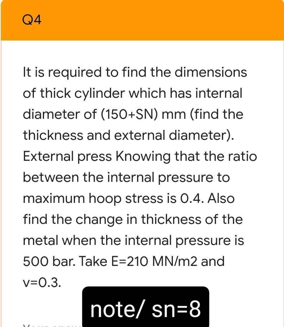 Q4
It is required to find the dimensions
of thick cylinder which has internal
diameter of (150+SN) mm (find the
thickness and external diameter).
External press Knowing that the ratio
between the internal pressure to
maximum hoop stress is 0.4. Also
find the change in thickness of the
metal when the internal pressure is
500 bar. Take E=210 MN/m2 and
V=0.3.
note/ sn=8
