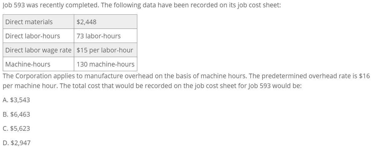 Job 593 was recently completed. The following data have been recorded on its job cost sheet:
Direct materials
Direct labor-hours
$2,448
73 labor-hours
Direct labor wage rate $15 per labor-hour
Machine-hours
130 machine-hours
The Corporation applies to manufacture overhead on the basis of machine hours. The predetermined overhead rate is $16
per machine hour. The total cost that would be recorded on the job cost sheet for Job 593 would be:
A. $3,543
B. $6,463
C. $5,623
D. $2,947