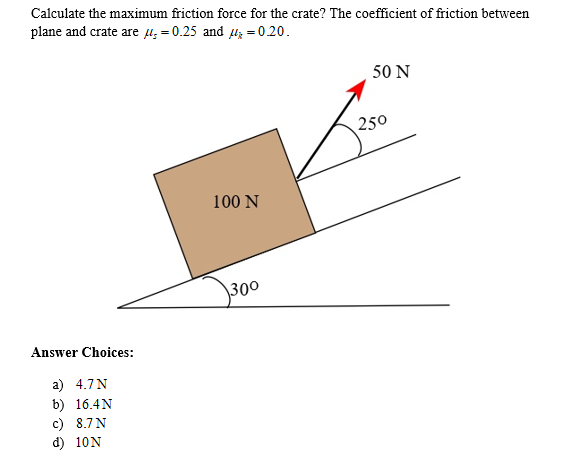 Calculate the maximum friction force for the crate? The coefficient of friction between
plane and crate are = 0.25 and
020.
Answer Choices:
a) 4.7 N
b) 16.4 N
c) 8.7 N
d) 10N
100 N
300
50 N
250