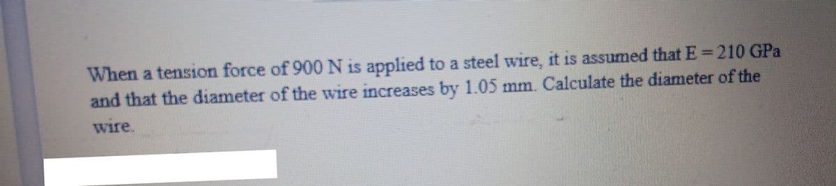 When a tension force of 900 N is applied to a steel wire, it is assumed that E = 210 GPa
and that the diameter of the wire increases by 1.05 mm. Calculate the diameter of the
wire.