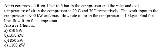 Air is compressed from 1 bar to 6 bar in the compressor and the inlet and exit
temperature of air in the compressor is 20 C and 70C respectively. The work input to the
compressor is 900 kW and mass flow rate of air in the compressor is 10 kg/s. Find the
heat flow from the compressor.
Answer Choices:
a) 850 kW
b)1350 kW
c)1850 kW
d) 1100 kW