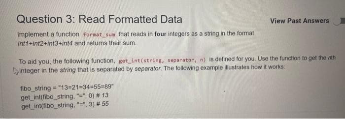 Question 3: Read Formatted Data
Implement a function format_sum that reads in four integers as a string in the format
int1+int2+int3+int4 and returns their sum.
View Past Answers
To aid you, the following function, get_int (string, separator, n) is defined for you. Use the function to get the nth
integer in the string that is separated by separator. The following example illustrates how it works:
fibo_string="13=21=34=55=89"
get_int(fibo_string, "=", 0) # 13
get_int(fibo_string, "=", 3) # 55