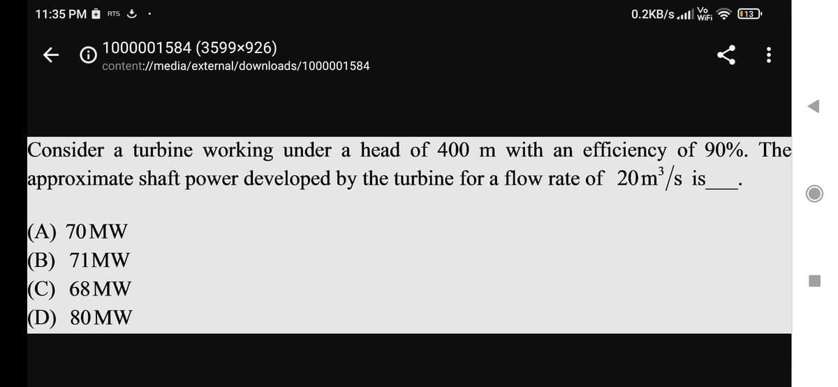 11:35 PM RTS
←
0
1000001584 (3599×926)
content://media/external/downloads/1000001584
Vo
0.2KB/S.1 WiFi 13
Consider a turbine working under a head of 400 m with an efficiency of 90%. The
approximate shaft power developed by the turbine for a flow rate of 20m³/s is
(A) 70 MW
(B) 71MW
(C) 68 MW
(D) 80 MW