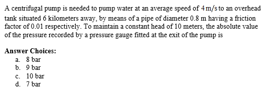 A centrifugal pump is needed to pump water at an average speed of 4 m/s to an overhead
tank situated 6 kilometers away, by means of a pipe of diameter 0.8 m having a friction
factor of 0.01 respectively. To maintain a constant head of 10 meters, the absolute value
of the pressure recorded by a pressure gauge fitted at the exit of the pump is
Answer Choices:
a. 8 bar
b. 9 bar
c. 10 bar
7 bar
d.
