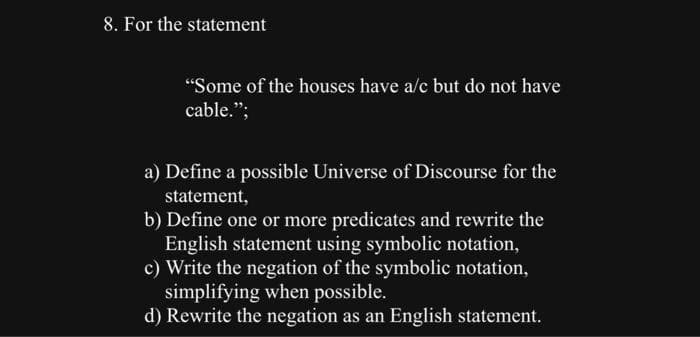 8. For the statement
"Some of the houses have a/c but do not have
cable.";
a) Define a possible Universe of Discourse for the
statement,
b) Define one or more predicates and rewrite the
English statement using symbolic notation,
c) Write the negation of the symbolic notation,
simplifying when possible.
d) Rewrite the negation as an English statement.