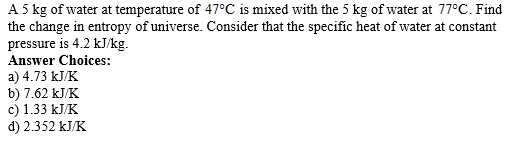 A 5 kg of water at temperature of 47°C is mixed with the 5 kg of water at 77°C. Find
the change in entropy of universe. Consider that the specific heat of water at constant
pressure is 4.2 kJ/kg.
Answer Choices:
a) 4.73 kJ/K
b) 7.62 kJ/K
c) 1.33 kJ/K
d) 2.352 kJ/K