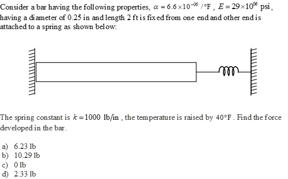 Consider a bar having the following properties, a = 6.6x10-06/°F, E = 29×10% psi,
having a diameter of 0.25 in and length 2 ft is fixed from one end and other end is
attached to a spring as shown below:
m
The spring constant is k=1000 lb/in, the temperature is raised by 40°F. Find the force
developed in the bar.
a) 6.23 lb
b) 10.29 lb
c) 0 lb
d) 2.33 lb