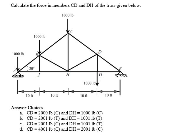Calculate the force in members CD and DH of the truss given below.
1000 lb
1000 lb
30°
10 ft
Answer Choices
10 ft
1000 lb
H
1000 lb
10 ft
G
b.
a. CD = 2000 lb (C) and DH = 1000 lb (C)
CD = 2001 lb (T) and DH = 1001 lb (T)
c. CD = 2001 lb (C) and DH = 1001 lb (T)
CD = 4001 lb (C) and DH = 2001 lb (C)
d.
10 ft