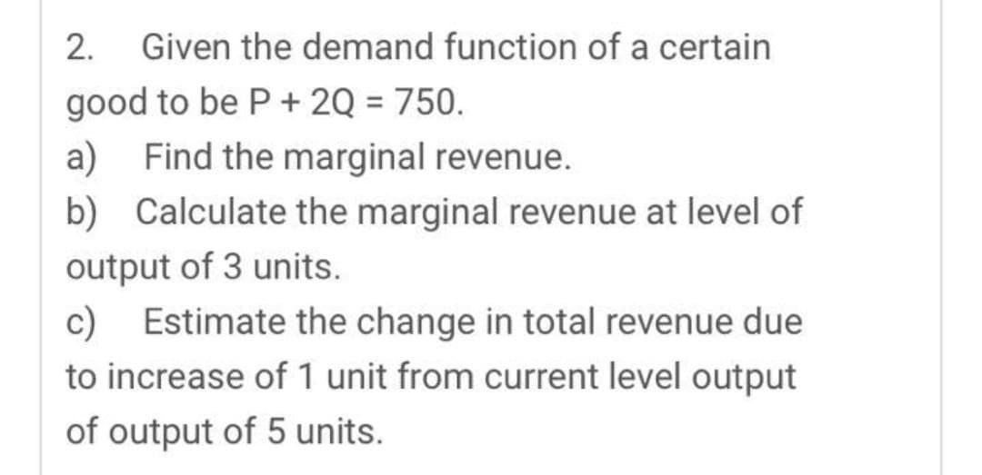 2. Given the demand function of a certain
good to be P + 2Q = 750.
a) Find the marginal revenue.
b) Calculate the marginal revenue at level of
output of 3 units.
c) Estimate the change in total revenue due
to increase of 1 unit from current level output
of output of 5 units.