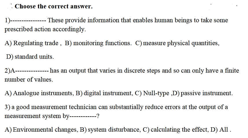 1)--------
prescribed action accordingly.
These provide information that enables human beings to take some
A) Regulating trade , B) monitoring functions. C) measure physical quantities,
D) standard units.
2)A-------------- has an output that varies in discrete steps and so can only have a finite
number of values.
A) Analogue instruments, B) digital instrument, C) Null-type ,D) passive instrument.
3) a good measurement technician can substantially reduce errors at the output of a
measurement system by------------?
A) Environmental changes, B) system disturbance, C) calculating the effect, D) All .
