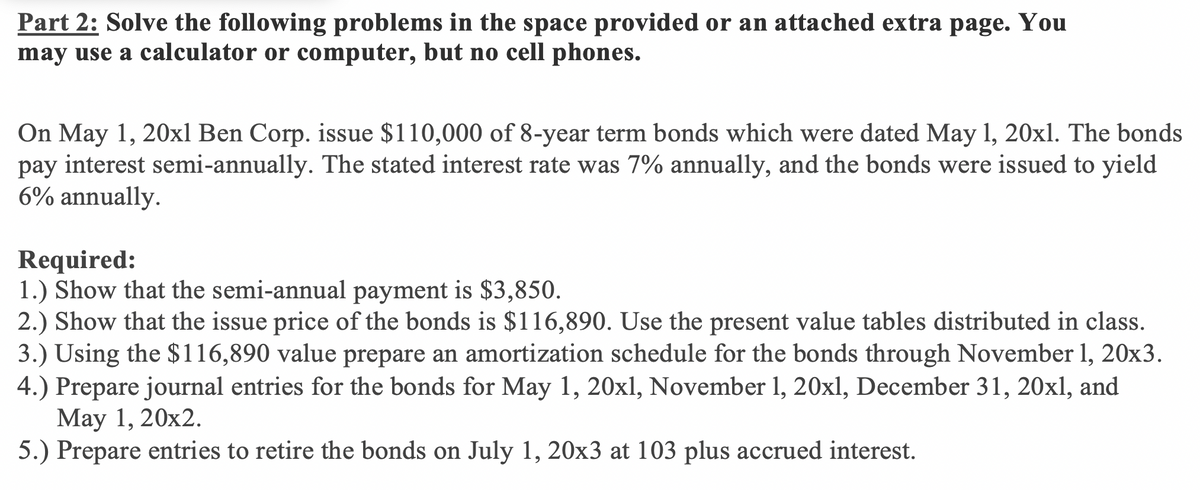 Part 2: Solve the following problems in the space provided or an attached extra page. You
may use a calculator or computer, but no cell phones.
On May 1, 20xl Ben Corp. issue $110,000 of 8-year term bonds which were dated May 1, 20xl. The bonds
pay interest semi-annually. The stated interest rate was 7% annually, and the bonds were issued to yield
6% annually.
Required:
1.) Show that the semi-annual payment is $3,850.
2.) Show that the issue price of the bonds is $116,890. Use the present value tables distributed in class.
3.) Using the $116,890 value prepare an amortization schedule for the bonds through November 1, 20x3.
4.) Prepare journal entries for the bonds for May 1, 20xl, November 1, 20xl, December 31, 20xl, and
Маy 1, 20х2.
5.) Prepare entries to retire the bonds on July 1, 20x3 at 103 plus accrued interest.
