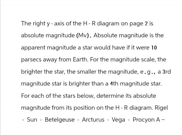 The right y-axis of the HR diagram on page 2 is
absolute magnitude (Mv). Absolute magnitude is the
apparent magnitude a star would have if it were 10
parsecs away from Earth. For the magnitude scale, the
brighter the star, the smaller the magnitude, e.g., a 3rd
magnitude star is brighter than a 4th magnitude star.
For each of the stars below, determine its absolute
magnitude from its position on the HR diagram. Rigel
- Sun Betelgeuse Arcturus Vega Procyon A -
-
-
-