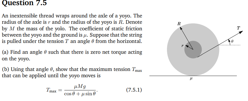 Question 7.5
An inextensible thread wraps around the axle of a yoyo. The
radius of the axle is r and the radius of the yoyo is R. Denote
by M the mass of the yolo. The coefficient of static friction
between the yoyo and the ground is μ. Suppose that the string
is pulled under the tension T an angle from the horizontal.
(a) Find an angle 0 such that there is zero net torque acting
on the yoyo.
(b) Using that angle 0, show that the maximum tension Tmax
that can be applied until the yoyo moves is
Tmax =
μMg
cos +μsin
R
T
μ
(7.5.1)